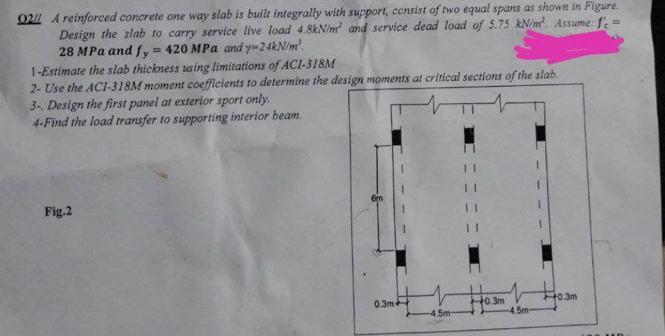 0211 A reinforced concrete one way slab is built integrally with support, consist of two equal spans as shown in Figure.
Design the slab to carry service live load 4.8kN/m² and service dead load of 5.75 kN/m². Assume: fe
28 MPa and fy = 420 MPa and y=24kN/m².
1-Estimate the slab thickness using limitations of ACI-318M
2- Use the ACI-318M moment coefficients to determine the design moments at critical sections of the slab.
3-. Design the first panel at exterior sport only.
4-Find the load transfer to supporting interior beam.
M
6m
Fig.2
0.3m+
-4.5m-
11
11
-0.3m
-4.5m-
+0.3m