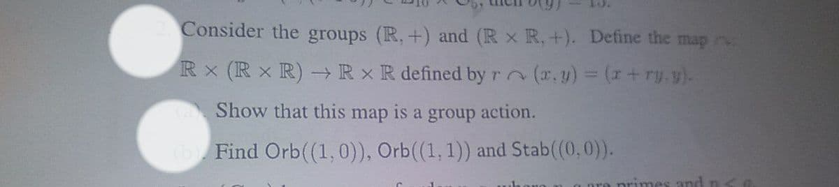 2. Consider the groups (R, +) and (Rx R, +). Define the map
RX (RX R) → Rx R defined by r
(x, y) = (x + ry.y).
a Show that this map is a group action.
(b). Find Orb ((1, 0)), Orb((1, 1)) and Stab((0,0)).
primes and ne