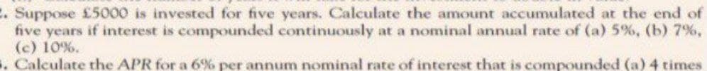 2. Suppose £5000 is invested for five years. Calculate the amount accumulated at the end of
five years if interest is compounded continuously at a nominal annual rate of (a) 5%, (b) 7%,
(c) 10%.
5. Calculate the APR for a 6% per annum nominal rate of interest that is compounded (a) 4 times