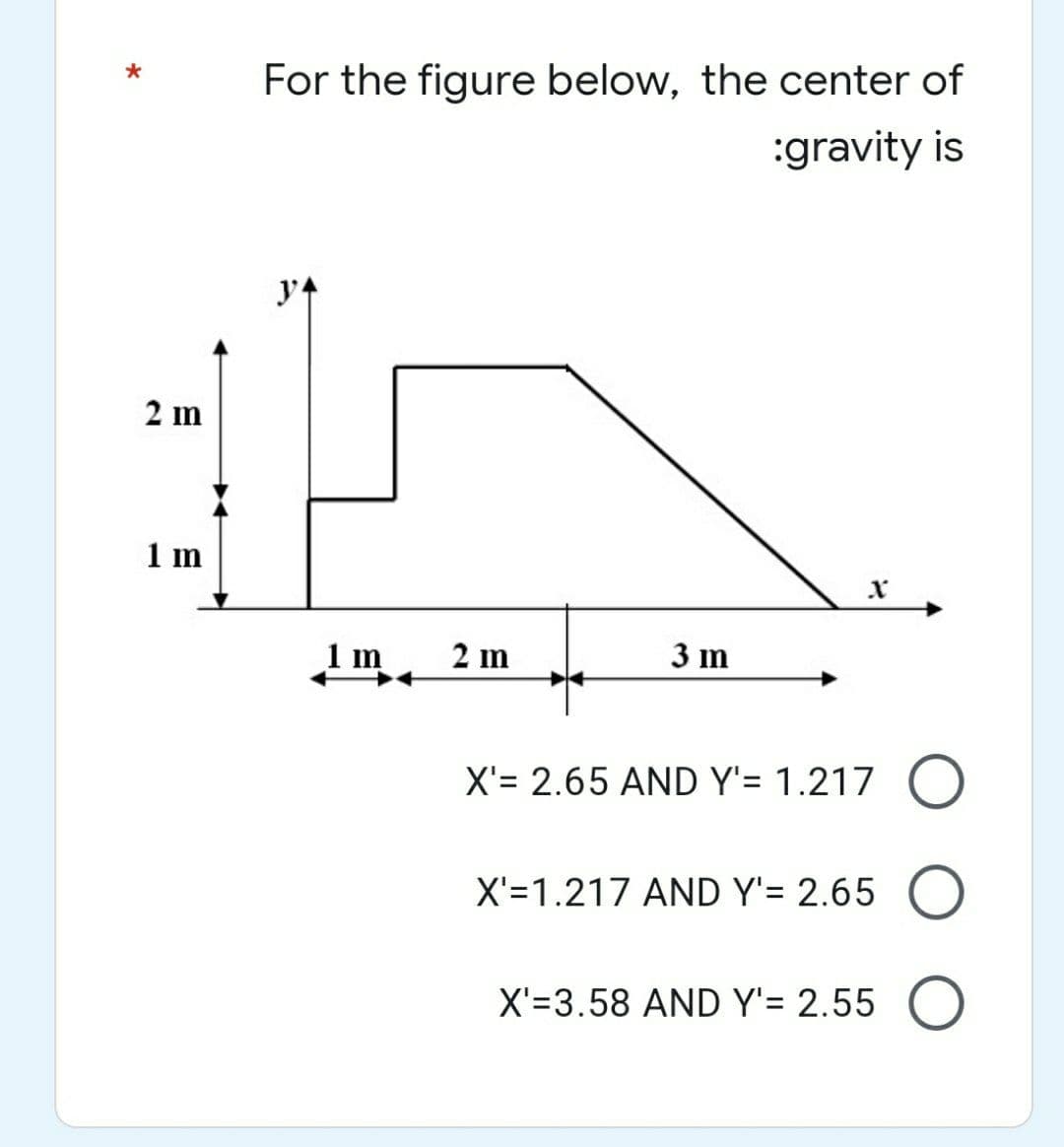 2 m
1 m
For the figure below, the center of
:gravity is
1m 2m
3 m
X'= 2.65 AND Y'= 1.217 O
X'=1.217 AND Y'= 2.65 O
X'=3.58 AND Y'= 2.55 O