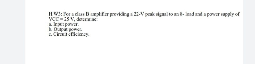 H.W3: For a class B amplifier providing a 22-V peak signal to an 8- load and a power supply of
VCC=25 V, determine:
a. Input power.
b. Output power.
c. Circuit efficiency.