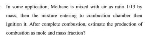 : In some application, Methane is mixed with air as ratio 1/13 by
mass, then the mixture entering to combustion chamber then
ignition it. After complete combustion, estimate the production of
combustion as mole and mass fraction?