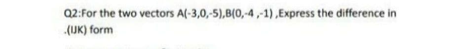 Q2:For the two vectors A(-3,0,-5),B(0,-4,-1),Express the difference in
(IJK) form