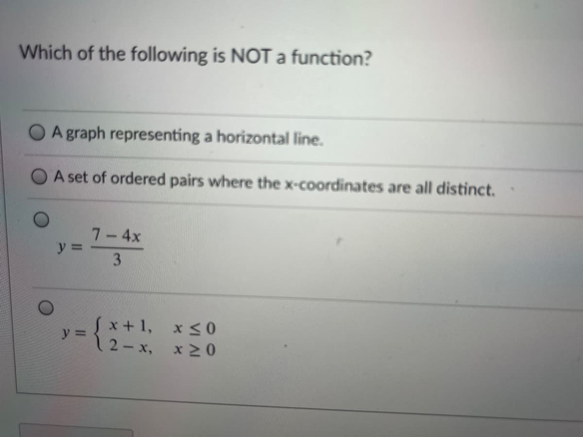 Which of the following is NOT function?
A graph representing a horizontal line.
A set of ordered pairs where the x-coordinates are all distinct.
7-4x
y =
3.
Sx+1,
12-x,
x <0
x 2 0
