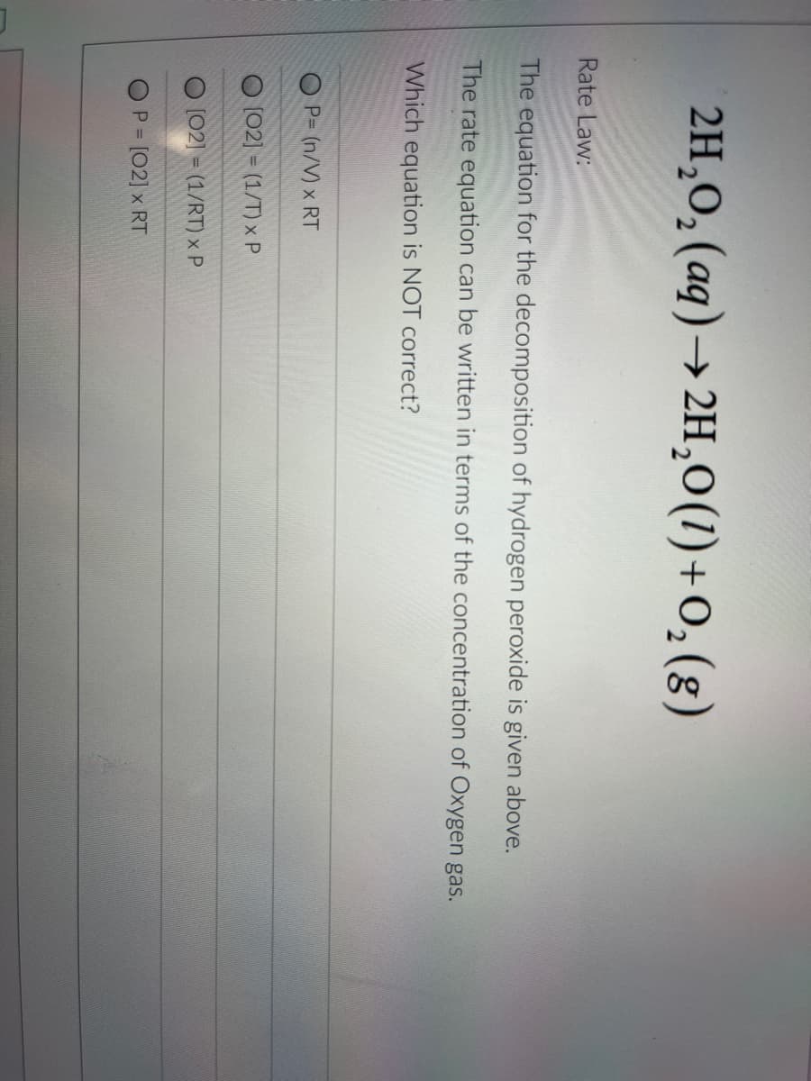 2H,O, (aq)→ 2H,0(1)+0,(g)
Rate Law:
The equation for the decomposition of hydrogen peroxide is given above.
The rate equation can be written in terms of the concentration of Oxygen gas.
Which equation is NOT correct?
O P= (n/V) x RT
(02] = (1/T) x P
[02] = (1/RT) x P
%3D
P [02] x RT
