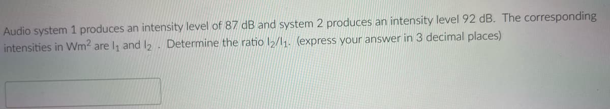 Audio system 1 produces an intensity level of 87 dB and system 2 produces an intensity level 92 dB. The corresponding
intensities in Wm2 are I, and 2 . Determine the ratio l½/l1. (express your answer in 3 decimal places)
