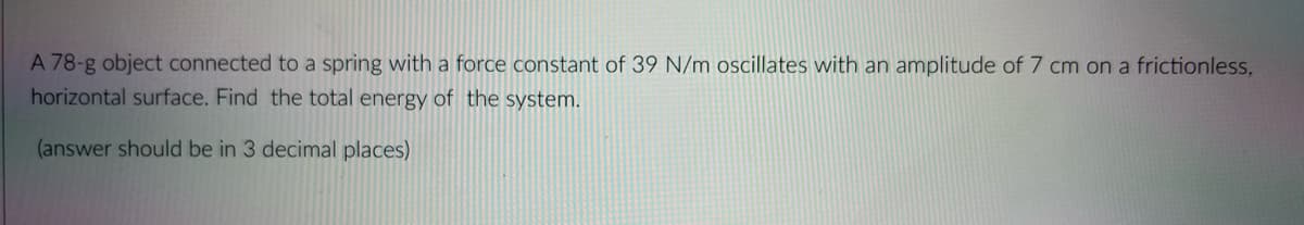 A 78-g object connected to a spring with a force constant of 39 N/m ocillates with an amplitude of 7 cm on a frictionless,
horizontal surface. Find the total energy of the system.
(answer should be in 3 decimal places)
