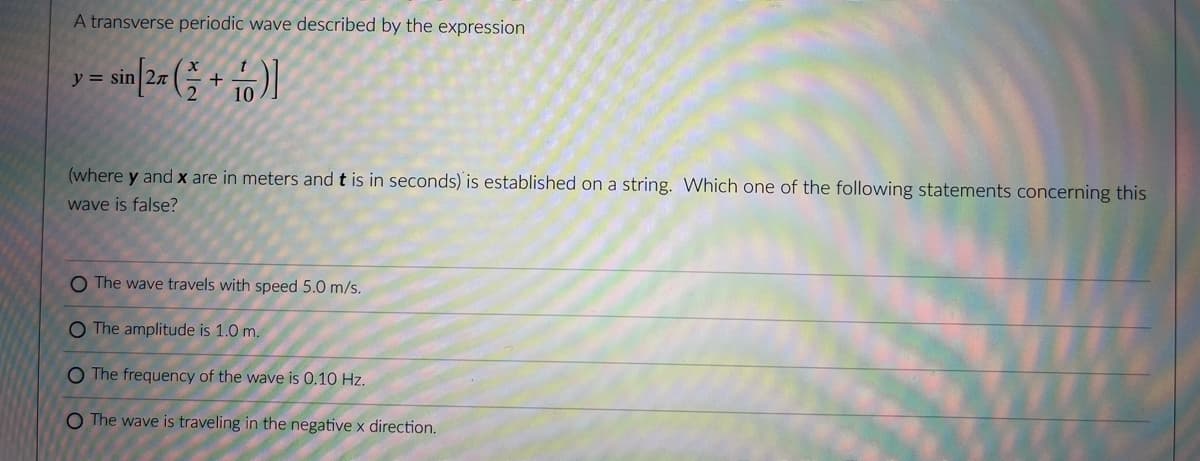 A transverse periodic wave described by the expression
y = sin
(where y and x are in meters and t is in seconds) is established on a string. Which one of the following statements concerning this
wave is false?
O The wave travels with speed 5.0 m/s.
O The amplitude is 1.0 m.
O The frequency of the wave is 0.10 Hz.
O The wave is traveling in the negative x direction.
