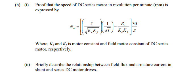 (b) (i) Proof that the speed of DC series motor in revolution per minute (rpm) is
expressed by
30
T) K̟K, a
N.
KK
Where, Kę and Kfis motor constant and field motor constant of DC series
motor, respectively.
(ii) Briefly describe the relationship between field flux and armature current in
shunt and series DC motor drives.
