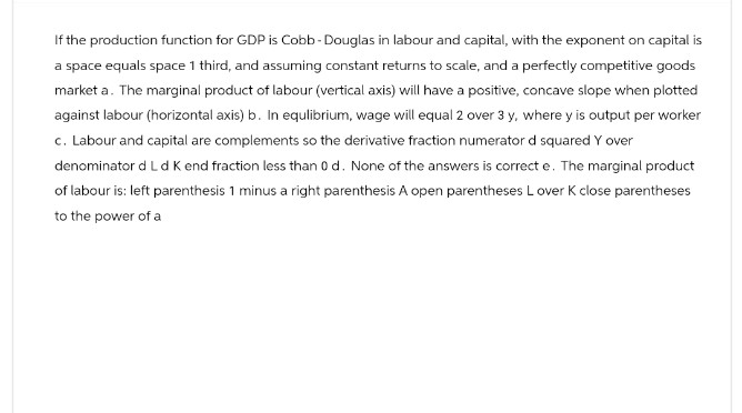 If the production function for GDP is Cobb-Douglas in labour and capital, with the exponent on capital is
a space equals space 1 third, and assuming constant returns to scale, and a perfectly competitive goods
market a. The marginal product of labour (vertical axis) will have a positive, concave slope when plotted
against labour (horizontal axis) b. In equlibrium, wage will equal 2 over 3 y, where y is output per worker
c. Labour and capital are complements so the derivative fraction numerator d squared Y over
denominator d L d K end fraction less than 0 d. None of the answers is correct e. The marginal product
of labour is: left parenthesis 1 minus a right parenthesis A open parentheses Lover K close parentheses
to the power of a