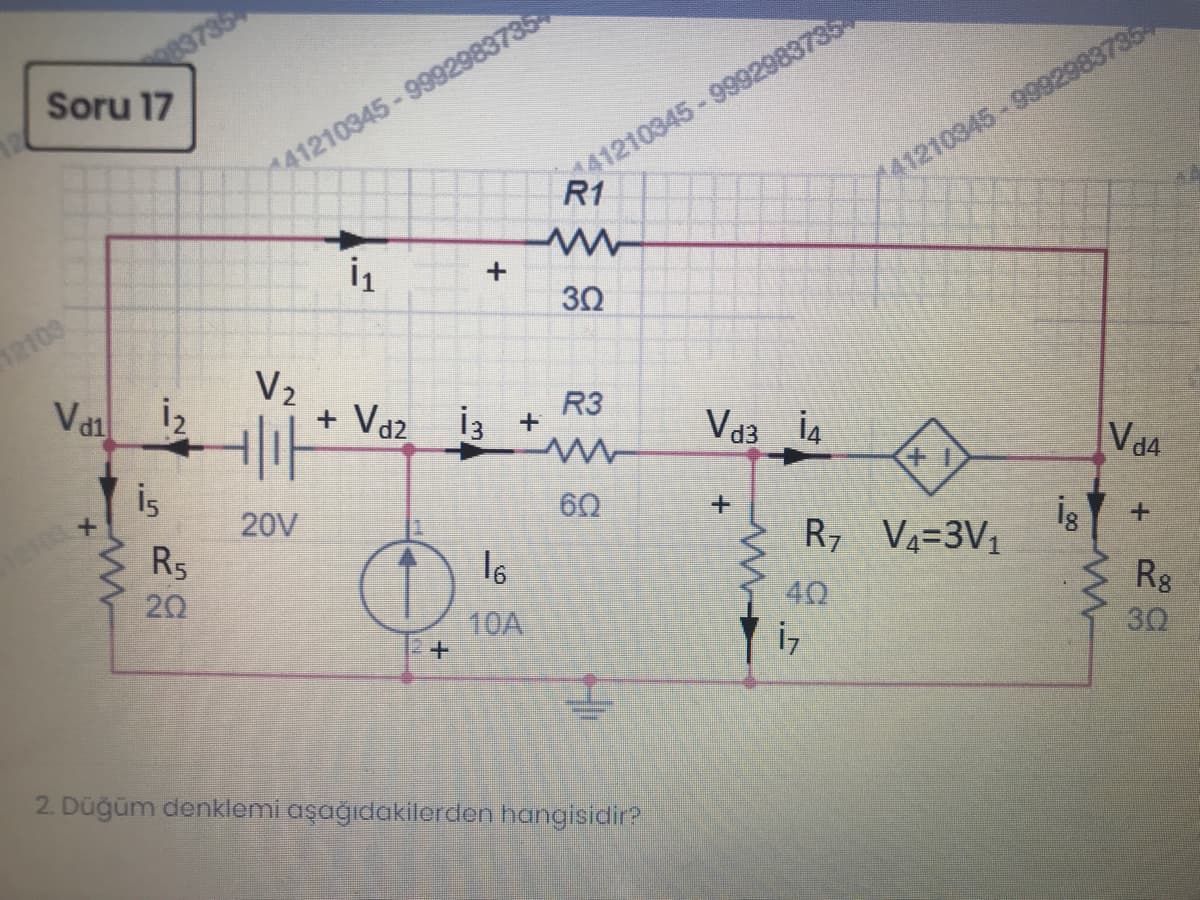83735
Soru 17
41210345-9992983735
R1
41210345-9992983735
41210345-9992983735
30
12109
Va
i2
V2
+ Vd2
R3
İ3 +
Vd3 i4
is
Vd4
20V
R5
60
12103
I6
R7 V4=3V1
20
40
Rg
30
10A
2. Düğüm denklemi aşağıdakilorden hangisidir?
