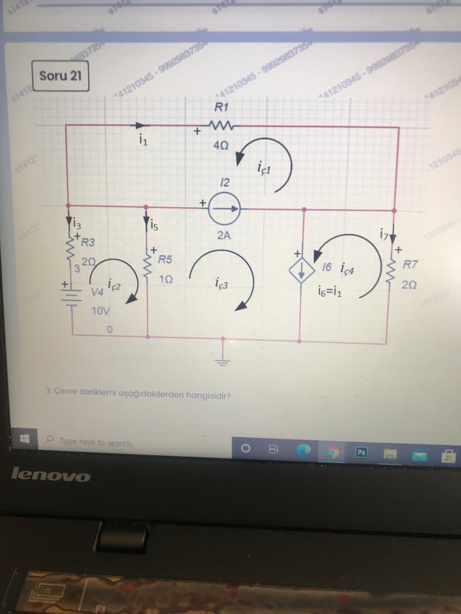 6141
Soru 21
41210345 - 9902980
R1
$1412
41210345-9992983735
141210345-999298373
$1412
4121034
40
İçt
12
1412
1210345
TR3
is
20
2A
R5
V4
1210345
iç3
16 iç4
10V
R7
İ6=i1
20
3. Çevre denklemi aşağıdakilerden hangisidir?
P Type here to search
lenovo
Ps
Fn
