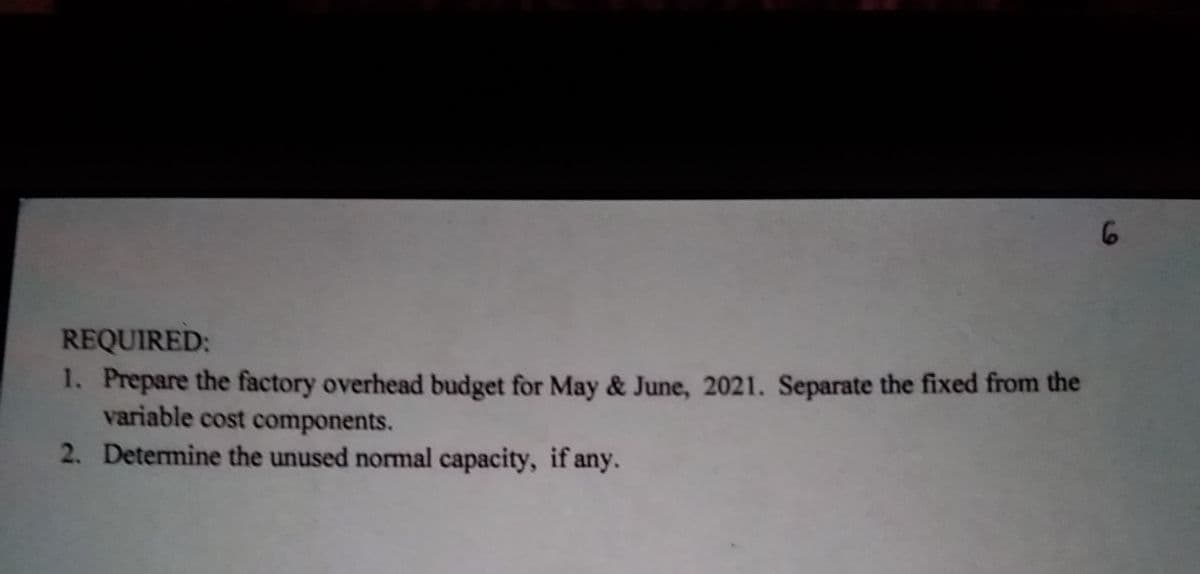 6
REQUIRED:
1. Prepare the factory overhead budget for May & June, 2021. Separate the fixed from the
variable cost components.
2. Determine the unused normal capacity, if any.
