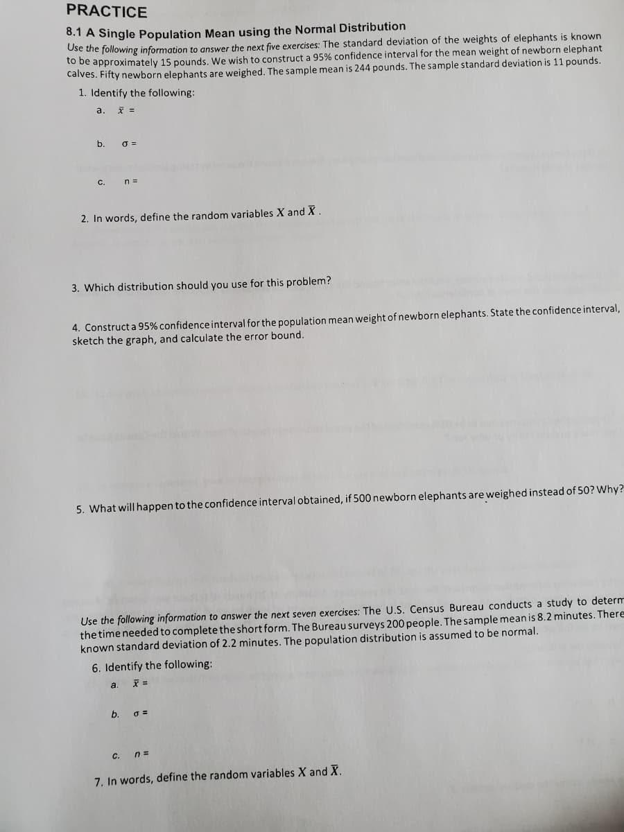 PRACTICE
8.1 A Single Population Mean using the Normal Distribution
Ose the following information to answer the next five exercises: The standard deviation of the weights of elephants is known
to be approximately 15 pounds. We wish to construct a 95% confidence interval for the mean weight of newborn elephant
calves. Fifty newborn elephants are weighed. The sample mean is 244 pounds. The sample standard deviation is 11 pounds.
1. Identify the following:
a.
b.
C.
n =
2. In words, define the random variables X and X
3. Which distribution should you use for this problem?
4. Construct a 95% confidence interval for the population mean weight of newborn elephants. State the confidence interval,
sketch the graph, and calculate the error bound.
5. What will happen to the confidence interval obtained, if 500 newborn elephants are weighed instead of 50? Why?
Use the following information to answer the next seven exercises: The U.S. Census Bureau conducts a study to determ
the time needed to complete the short form. The Bureau surveys 200 people. The sample mean is 8.2 minutes. There
known standard deviation of 2.2 minutes. The population distribution is assumed to be normal.
6. Identify the following:
a.
=
b.
C. n=
7. In words, define the random variables X and X.
