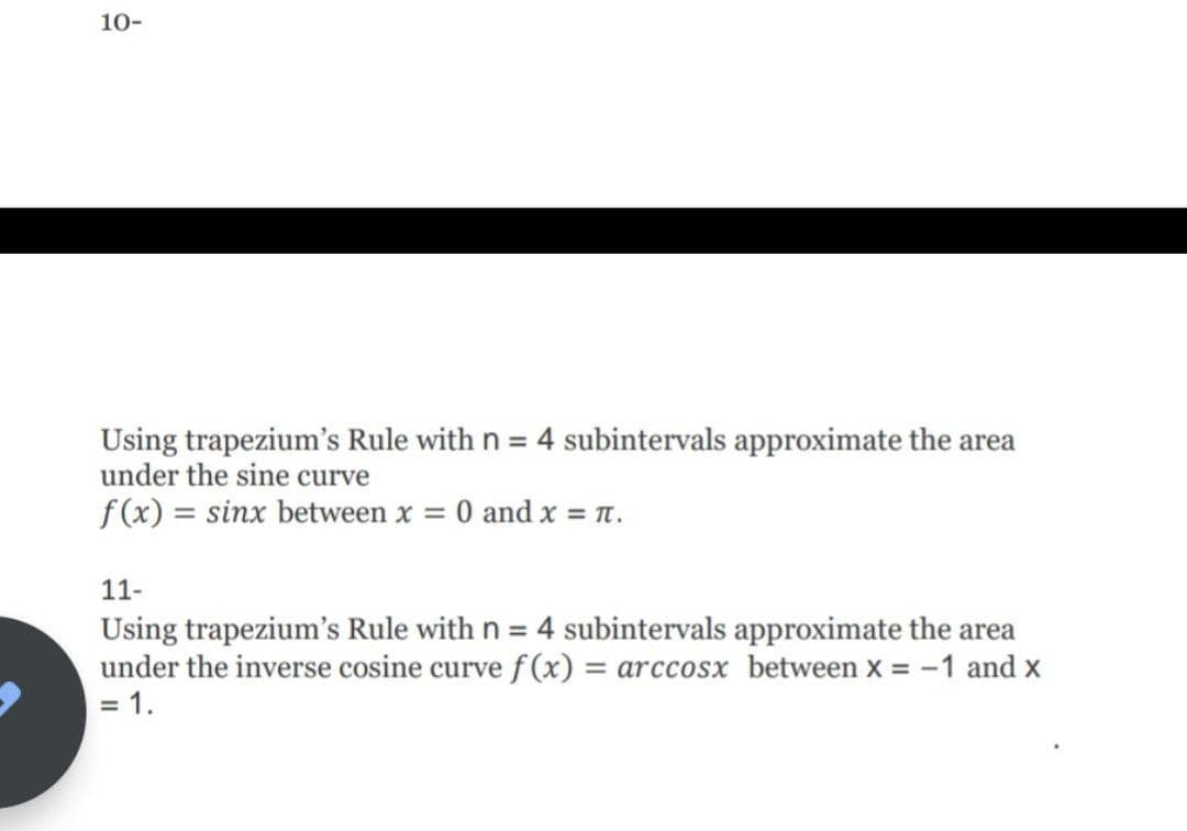 10-
Using trapezium's Rule with n = 4 subintervals approximate the area
under the sine curve
%3D
f (x) = sinx between x = 0 and x = n.
11-
Using trapezium's Rule with n = 4 subintervals approximate the area
under the inverse cosine curve f (x) = arccosx between x = -1 and x
%3D
%3D
