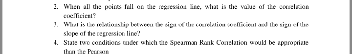 2. When all the points fall on the regression line, what is the value of the correlation
coefficient?
3. What is the relationship between the sigu of the conelation coefficient and the sign of the
slope of the regression line?
4. State two conditions under which the Spearman Rank Correlation would be appropriate
than the Pearson
