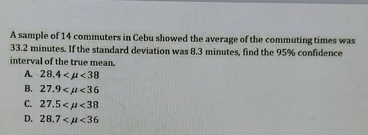 A sample of 14 commuters in Cebu showed the average of the commuting times was
33.2 minutes. If the standard deviation was 8.3 minutes, find the 95% confidence
interval of the true mean.
A. 28.4<<38
B. 27.9<<36
C. 27.5<<38
D. 28.7<<36