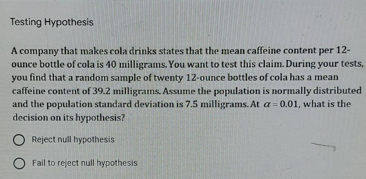 Testing Hypothesis
A company that makes cola drinks states that the mean caffeine content per 12-
ounce bottle of cola is 40 milligrams. You want to test this claim. During your tests,
you find that a random sample of twenty 12-ounce bottles of cola has a mean
caffeine content of 39.2 milligrams. Assume the population is normally distributed
and the population standard deviation is 7.5 milligrams. At a = 0.01, what is the
decision on its hypothesis?
O Reject null hypothesis
O Fail to reject null hypothesis