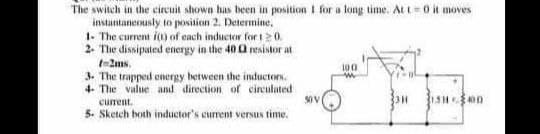 The switch in the circuit shown has been in position I for a long time. At t 0 it moves
instantaneously to position 2. Determine,
1- The current i) of each inductor for t20.
2. The dissipated energy in the 40 Q resistor at
t-2ms.
3. The trapped energy hetween the inductors.
4- The value and direction of circulated
100
current.
5. Sketch both inductor's current versus time.
