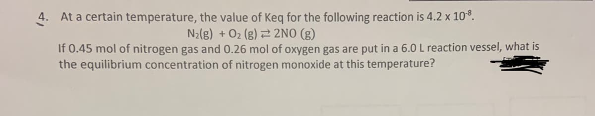 4. At a certain temperature, the value of Keq for the following reaction is 4.2 x 10-8.
N₂(g) + O₂(g) 2NO(g)
If 0.45 mol of nitrogen gas and 0.26 mol of oxygen gas are put in a 6.0 L reaction vessel, what is
the equilibrium concentration of nitrogen monoxide at this temperature?