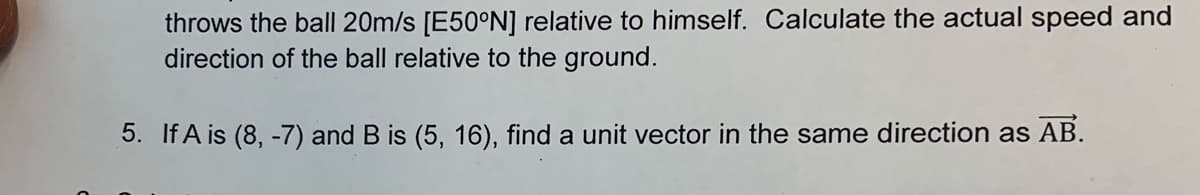 throws the ball 20m/s [E50°N] relative to himself. Calculate the actual speed and
direction of the ball relative to the ground.
5. If A is (8, -7) and B is (5, 16), find a unit vector in the same direction as AB.