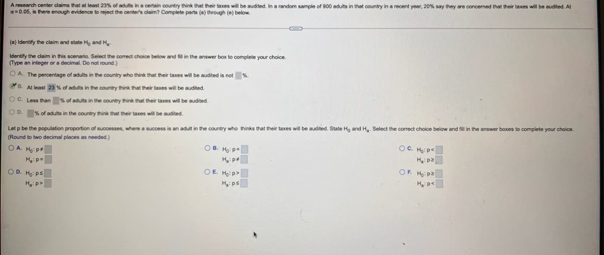A research center daims that at least 23% of adults in a certain country think that their taxes will be audited. In a random sample of 900 adults in that country in a recent year, 20% say they are concerned that their taxes will be audited. At
a = 0.05, is there enough evidence to reject the center's claim? Complete parts (a) through (e) below.
(a) Identify the claim and state Ho and H.
Identify the claim in this scenario. Select the correct choice below and fill in the answer box to complete your choice.
(Type an integer or a decimal. Do not round.)
O A. The percentage of adults in the country who think that their taxes will be audited is not %.
CB. At least 23 % of adults in the country think that their taxes will be audited.
O C. Less than % of adults in the country think that their taxes will be audited.
O D. % of adults in the country think that their taxes will be audited.
Let p be the population proportion of successes, where a success is an adult in the country who thinks that their taxes will be audited. State Ho and Ha. Select the correct choice below and fill in the answer boxes to complete your choice.
(Round to two decimal places as needed.)
O A. Ho: p
OC. Ho: p<
Ha: p2
OF. Ho: p2
Hip<
O B. Ho: p=
Hip=
O E. Ho: p>
Ha: ps
O D. Ho: ps
H:p>
