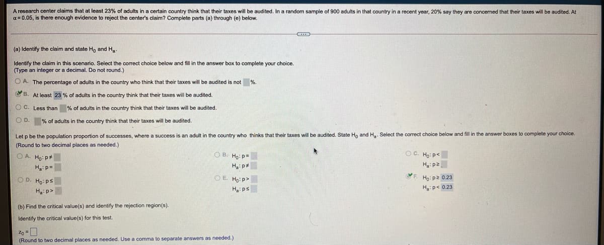 A research center claims that at least 23% of adults in a certain country think that their taxes will be audited. In a random sample of 900 adults in that country in a recent year, 20% say they are concerned that their taxes will be audited. At
a= 0.05, is there enough evidence
reject the center's claim? Complete parts (a) through (e) below.
(a) Identify the claim and state H, and H.
Identify the claim in this scenario. Select the correct choice below and fill in the answer box to complete your choice.
Type an integer or a decimal. Do not round.)
O A. The percentage of adults in the country who think that their taxes will be audited is not %.
C B. At least 23 % of adults in the country think that their taxes will be audited.
O C. Less than % of adults in the country think that their taxes will be audited.
OD.
% of adults in the country think that their taxes will be audited.
Let p be the population proportion of successes, where a success is an adult in the country who thinks that their taxes will be audited. State Ho and H. Select the correct choice below and fill in the answer boxes to complete your choice.
(Round to two decimal places as needed.)
O A. Ho: p
O B. Ho: p=
OC. Ho: p<
zd:"H
Họ: p2 0.23
H:p=
O D. Ho: PS
O E Ho: p>
F.
H: p>
Hps
H:p< 0.23
(b) Find the critical value(s) and identify the rejection region(s).
Identify the critical value(s) for this test.
zo =0
(Round to two decimal places as needed. Use a comma
separate answers as needed.)
