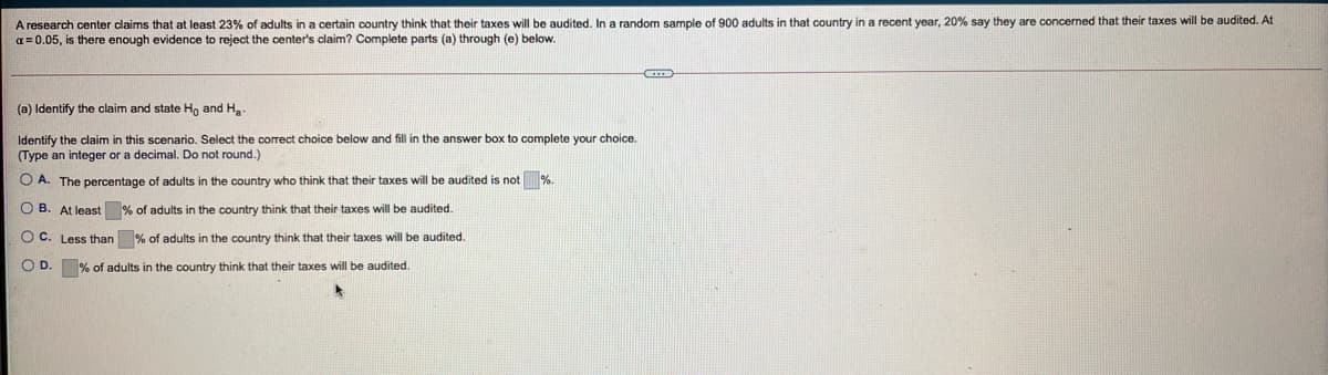 A research center claims that at least 23% of adults in a certain country think that their taxes will be audited. In a random sample of 900 adults in that country in a recent year, 20% say they are concerned that their taxes will be audited. At
a = 0.05, is there enough evidence to reject the center's claim? Complete parts (a) through (e) below.
(a) Identify the claim and state Ho and Ha.
Identify the claim in this scenario. Select the correct choice below and fill in the answer box to complete your choice.
(Type an integer or a decimal. Do not round.)
O A. The percentage of adults in the country who think that their taxes will be audited is n
%.
O B. At least % of adults in the country think that their taxes will be audited.
O C. Less than % of adults in the country think that their taxes will be audited.
OD.
% of adults in the country think that their taxes will be audited.
