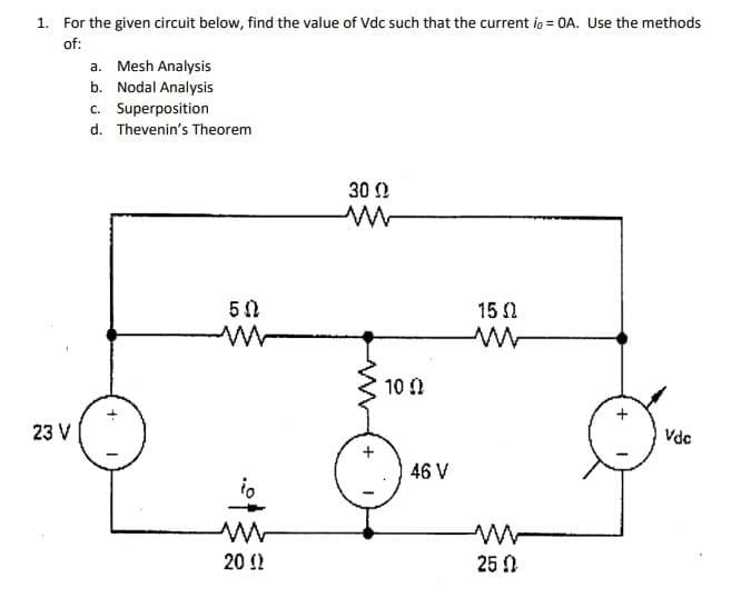 1. For the given circuit below, find the value of Vdc such that the current io = 0A. Use the methods
of:
a. Mesh Analysis
b. Nodal Analysis
c. Superposition
d. Thevenin's Theorem
30 0
15 1
10 0
23 V
Vde
46 V
20 !!
25 0
+
+
