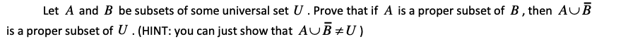 Let A and B be subsets of some universal set U. Prove that if A is a proper subset of B, then AUB
is a proper subset of U . (HINT: you can just show that AUB +U)
