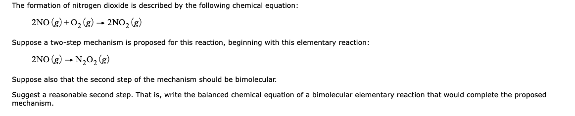 The formation of nitrogen dioxide is described by the following chemical equation:
2NO (g) + 02 (g) –→ 2NO, (g)
Suppose a two-step mechanism is proposed for this reaction, beginning with this elementary reaction:
2NO (g) → N202 (g)
Suppose also that the second step of the mechanism should be bimolecular.
Suggest a reasonable second step. That is, write the balanced chemical equation of a bimolecular elementary reaction that would complete the proposed
mechanism.
