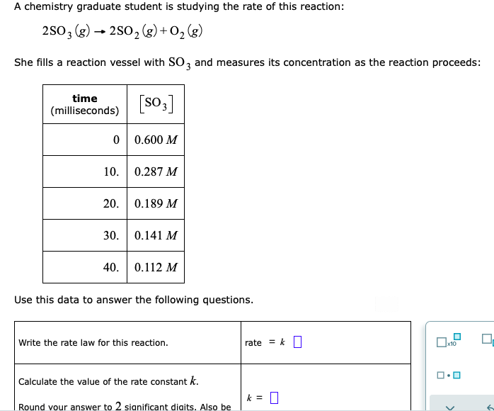 10. 0.287 M
20. 0.189 M
30. 0.141 M
40. 0.112 M
Use this data to answer the following questions.
Write the rate law for this reaction.
rate = k
Calculate the value of the rate constant k.
