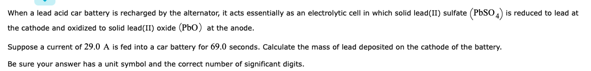 When a lead acid car battery is recharged by the alternator, it acts essentially as an electrolytic cell in which solid lead(II) sulfate (PBSO) is reduced to lead at
the cathode and oxidized to solid lead(II) oxide (PbO) at the anode.
Suppose a current of 29.0 A is fed into a car battery for 69.0 seconds. Calculate the mass of lead deposited on the cathode of the battery.
Be sure your answer has a unit symbol and the correct number of significant digits.
