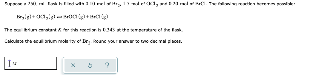 Suppose a 250. mL flask is filled with 0.10 mol of Br,, 1.7 mol of OC1, and 0.20 mol of BrCl. The following reaction becomes possible:
Br, (g) + OC1,(g)
-BROC1 (g) + BrCl (g)
The equilibrium constant K for this reaction is 0.343 at the temperature of the flask.
Calculate the equilibrium molarity of Br,. Round your answer to two decimal places.
| M
