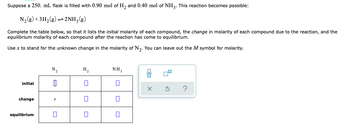 Suppose a 250. mL flask is filled with 0.90 mol of H, and 0.40 mol of NH,. This reaction becomes possible:
N, (g) + 3H,(g) = 2NH, (g)
Complete the table below, so that it lists the initial molarity of each compound, the change in molarity of each compound due to the reaction, and the
equilibrium molarity of each compound after the reaction has come to equilibrium.
Use x to stand for the unknown change in the molarity of N,. You can leave out the M symbol for molarity.
N,
H,
NH,
initial
?
change
equilibrium
