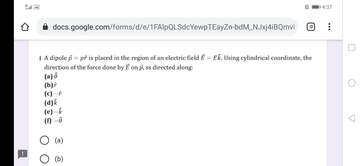 4:37
docs.google.com/forms/d/e/1FAlpQLSdcYewpTEayZn-bdM_NJxj4iBQmvl
:D
| A dipole p = pf is placed in the region of an electric field E = ER. Using cylindrical coordinate, the
direction of the force done by E on p, ss directed along:
(a) ô
(b)f
(c) -f
(d)k
(e) –k
(1) -ô
(b)
