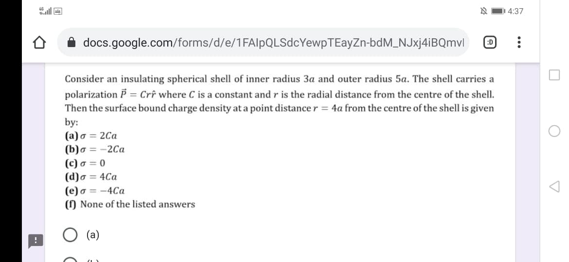 DI 4:37
docs.google.com/forms/d/e/1FAlpQLSdcYewpTEayZn-bdM_NJxj4iBQmvl
:D
Consider an insulating spherical shell of inner radius 3a and outer radius 5a. The shell carries a
polarization P = Crê where C is a constant and r is the radial distance from the centre of the shell.
Then the surface bound charge density at a point distance r = 4a from the centre of the shell is given
by:
(a) o = 2Ca
(b)o = -2Ca
(c) o = 0
(d)o = 4Ca
(e) o = -4Ca
() None of the listed answers
