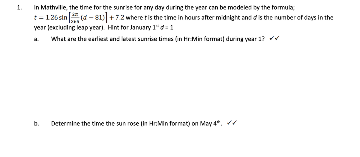 1.
In Mathville, the time for the sunrise for any day during the year can be modeled by the formula;
2π
t = 1.26 sin
L365
year (excluding leap year). Hint for January 1st d = 1
What are the earliest and latest sunrise times (in Hr:Min format) during year 1? ✓✓
a.
b.
(d − 81)] + 7.2 where t is the time in hours after midnight and d is the number of days in the
Determine the time the sun rose (in Hr:Min format) on May 4th. ✓✓