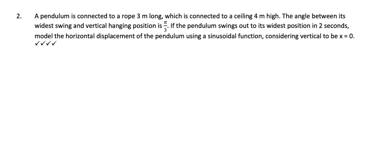 2.
A pendulum is connected to a rope 3 m long, which is connected to a ceiling 4 m high. The angle between its
widest swing and vertical hanging position is. If the pendulum swings out to its widest position in 2 seconds,
model the horizontal displacement of the pendulum using a sinusoidal function, considering vertical to be x = 0.
✓✓✓✓