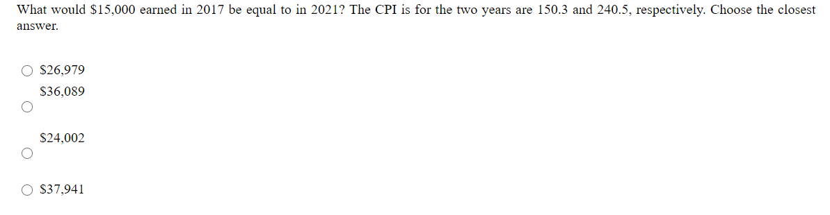 What would $15,000 earned in 2017 be equal to in 2021? The CPI is for the two years are 150.3 and 240.5, respectively. Choose the closest
answer.
O $26,979
$36,089
$24,002
O $37,941
