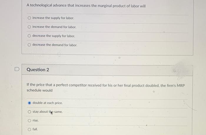 A technological advance that increases the marginal product of labor will
O increase the supply for labor.
O increase the demand for labor.
decrease the supply for labor,
decrease the demand for labor.
D
Question 2
If the price that a perfect competitor received for his or her final product doubled, the firm's MRP
schedule would
double at each price.
stay about tie same.
O rise.
fall.
