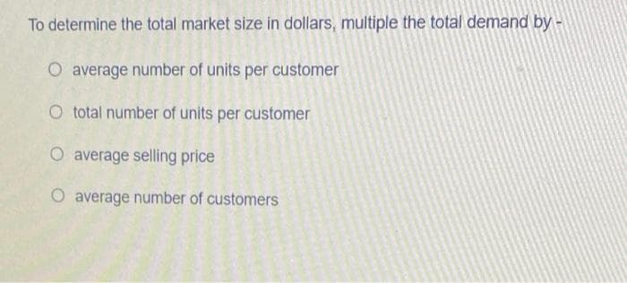 To determine the total market size in dollars, multiple the total demand by -
O average number of units per customer
O total number of units per customer
O average selling price
O average number of customers
