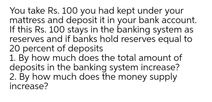 You take Rs. 100 you had kept under your
mattress and deposit it in your bank account.
If this Rs. 100 stays in the banking system as
reserves and if banks hold reserves equal to
20 percent of deposits
1. By how much does the total amount of
deposits in the banking system increase?
2. By how much does the money supply
increase?
