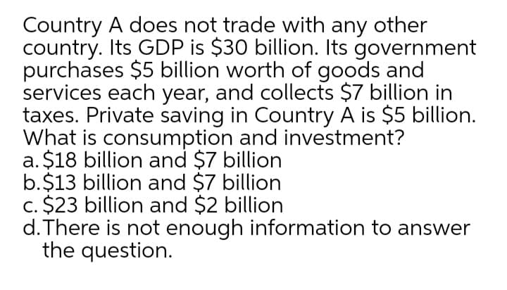 Country A does not trade with any other
country. Its GDP is $30 billion. Its government
purchases $5 billion worth of goods and
services each year, and collects $7 billion in
taxes. Private saving in Country A is $5 billion.
What is consumption and investment?
a. $18 billion and $7 billion
b.$13 billion and $7 billion
c. $23 billion and $2 billion
d.There is not enough information to answer
the question.
