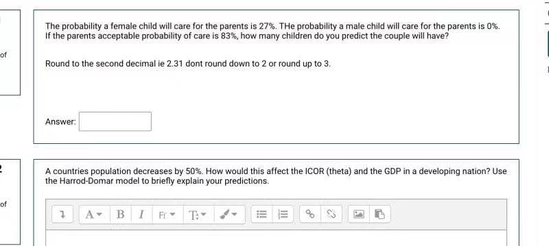 The probability a female child will care for the parents is 27%. THe probability a male child will care for the parents is 0%.
If the parents acceptable probability of care is 83%, how many children do you predict the couple will have?
of
Round to the second decimal ie 2.31 dont round down to 2 or round up to 3.
Answer:
A countries population decreases by 50%. How would this affect the ICOR (theta) and the GDP in a developing nation? Use
the Harrod-Domar model to briefly explain your predictions.
of
A
B I
T:
