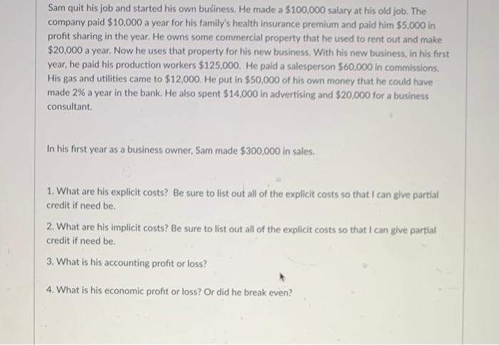 Sam quit his job and started his own business. He made a $100,000 salary at his old job. The
company paid $10,000 a year for his family's health insurance premium and paid him $5,000 in
profit sharing in the year. He owns some commercial property that he used to rent out and make
$20,000 a year. Now he uses that property for his new business. With his new business, in his first
year, he paid his production workers $125,000. He paid a salesperson $60,000 in commissions.
His gas and utilities came to $12,000. He put in $50,000 of his own money that he could have
made 2% a year in the bank. He also spent $14,000 in advertising and $20,000 for a business
consultant.
In his first year as a business owner, Sam made $300,000 in sales.
1. What are his explicit costs? Be sure to list out all of the explicit costs so that I can give partial
credit if need be.
2. What are his implicit costs? Be sure to list out all of the explicit costs so that I can give partial
credit if need be.
3. What is his accounting profit or loss?
4. What is his economic profit or loss? Or did he break even?
