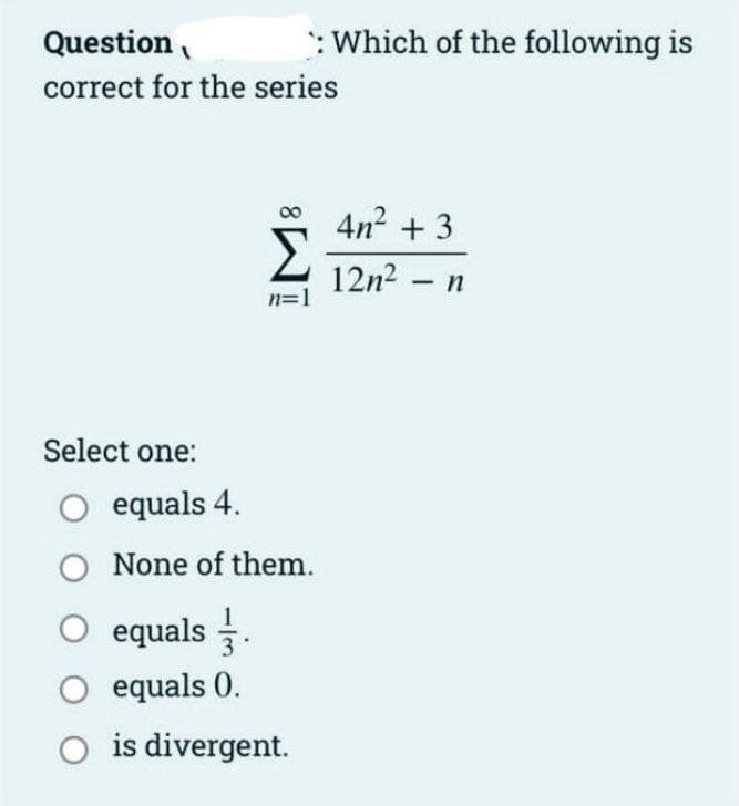 Question
correct for the series
n=1
: Which of the following is
Select one:
O equals 4.
O None of them.
O equals.
O equals 0.
is divergent.
4n² + 3
12n² - n