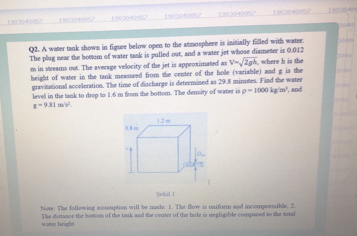1903040057
1903040057
1903040057
1903040057
1903040057
1903040057
1903040
B040
Q2. A water tank shown in figure below open to the atmosphere is initially filled with water.
The plug near the bottom of water tank is pulled out, and a water jet whose diameter is 0.012
m in streams out. The average velocity of the jet is approximated as V-/2gh, where h is the
height of water in the tank measured from the center of the hole (variable) and g is the
gravitational acceleration. The time of discharge is determined as 29.8 minutes. Find the water
level in the tank to drop to 1.6 m from the bottom. The density of water is p= 1000 kg/m³, and
3040
g= 9.81 m/s2.
boco
1.2 m
0.8 m
Şekil 1
Note: The following assumption will be made: 1. The flow is uniform and incompressible, 2.
The distance the bottom of the tank and the center of the hole is negligible compared to the total
water height.
