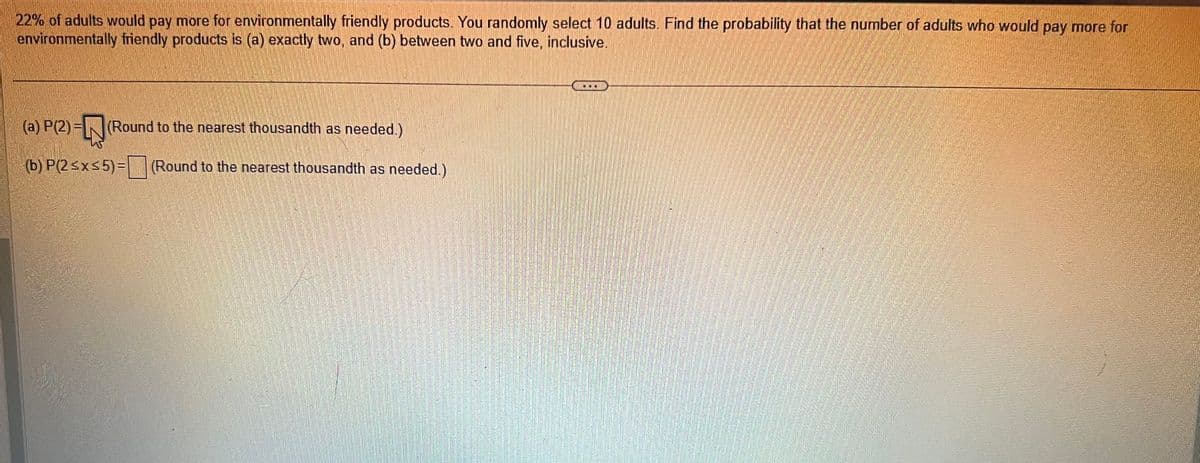 **Text Transcription for Educational Website:**

---

**Problem Statement:**

22% of adults would pay more for environmentally friendly products. You randomly select 10 adults. Find the probability that the number of adults who would pay more for environmentally friendly products is (a) exactly two, and (b) between two and five, inclusive.

**Tasks:**

(a) Calculate P(2) = □ (Round to the nearest thousandth as needed.)

(b) Calculate P(2 ≤ x ≤ 5) = □ (Round to the nearest thousandth as needed.)

---

**Explanation:**

The problem involves calculating probabilities for a binomial distribution where the probability of success (an adult willing to pay more) is 22%, and the number of trials is 10. 

- In part (a), you are required to find the probability that exactly 2 adults out of 10 would pay more for environmentally friendly products.
- In part (b), you need to find the probability that between 2 and 5 adults (inclusive) would pay more.

These calculations typically require the use of a binomial probability formula or distribution table. Rounding should be done to three decimal places.