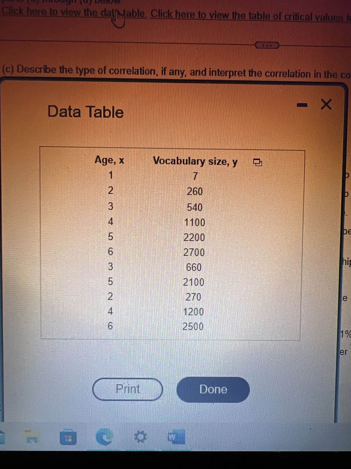 Click here to view the dal table. Click here to view the table of critical values fo
(c) Describe the type of correlation, if any, and interpret the correlation in the co
Data Table
Age, x
1
2
3
4
5
6
3
LO N † (0)
5
2
4
6
Print
Vocabulary size, y 9
7
260
07
Damaul
540
1100
2200
2700
660
2100
270
1200
2500
Done
X
hip
CD
1%